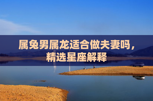 属兔男属龙适合做夫妻吗，精选星座解释
