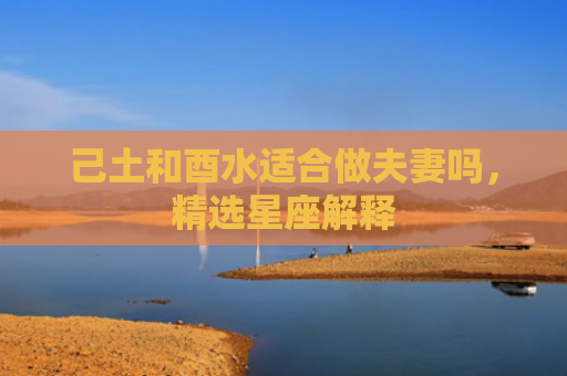 己土和酉水适合做夫妻吗，精选星座解释