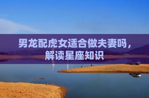 男龙配虎女适合做夫妻吗，解读星座知识
