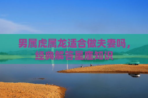 男属虎属龙适合做夫妻吗，经典解答星座知识
