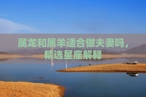 属龙和属羊适合做夫妻吗，精选星座解释