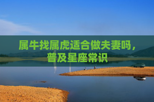 属牛找属虎适合做夫妻吗，普及星座常识