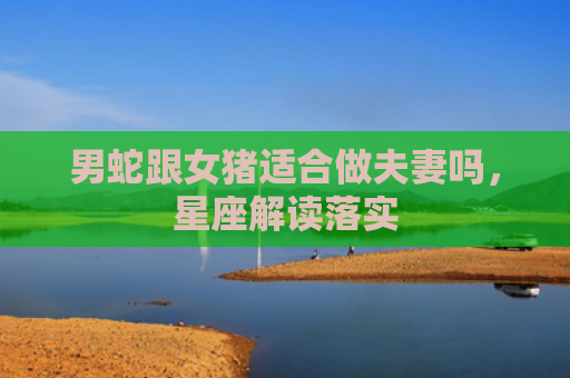 男蛇跟女猪适合做夫妻吗，星座解读落实