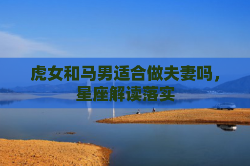 虎女和马男适合做夫妻吗，星座解读落实