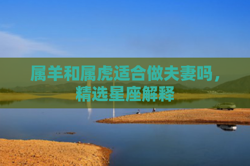 属羊和属虎适合做夫妻吗，精选星座解释