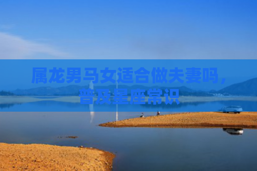 属龙男马女适合做夫妻吗，普及星座常识