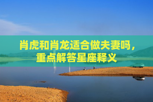 肖虎和肖龙适合做夫妻吗，重点解答星座释义