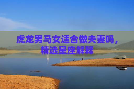 虎龙男马女适合做夫妻吗，精选星座解释