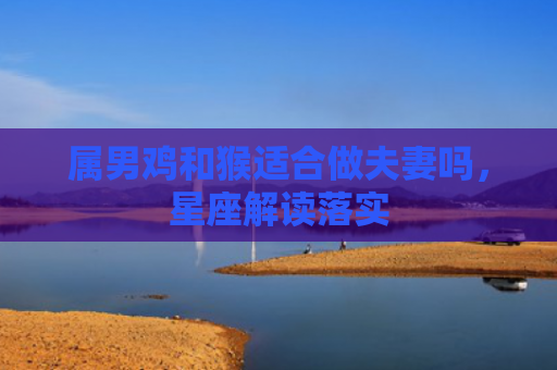 属男鸡和猴适合做夫妻吗，星座解读落实