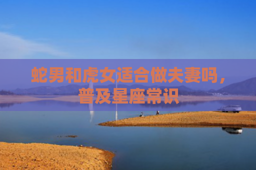 蛇男和虎女适合做夫妻吗，普及星座常识