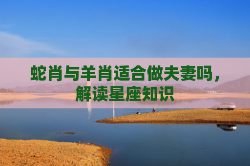 蛇肖与羊肖适合做夫妻吗，解读星座知识