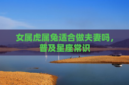 女属虎属兔适合做夫妻吗，普及星座常识