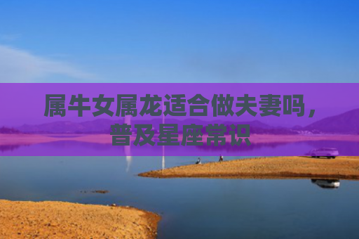 属牛女属龙适合做夫妻吗，普及星座常识