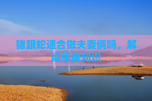 猪跟蛇适合做夫妻俩吗，解读星座知识