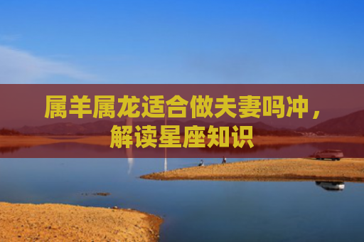 属羊属龙适合做夫妻吗冲，解读星座知识