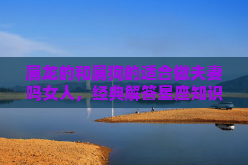 属龙的和属狗的适合做夫妻吗女人，经典解答星座知识