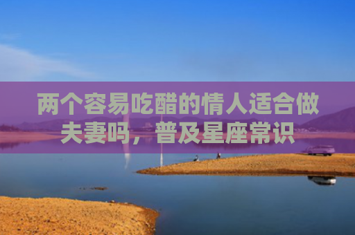 两个容易吃醋的情人适合做夫妻吗，普及星座常识