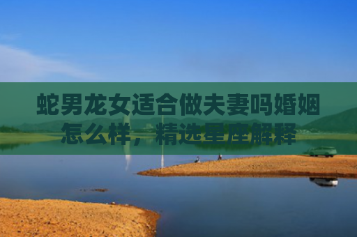 蛇男龙女适合做夫妻吗婚姻怎么样，精选星座解释