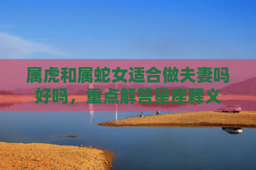 属虎和属蛇女适合做夫妻吗好吗，重点解答星座释义