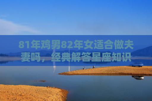 81年鸡男82年女适合做夫妻吗，经典解答星座知识