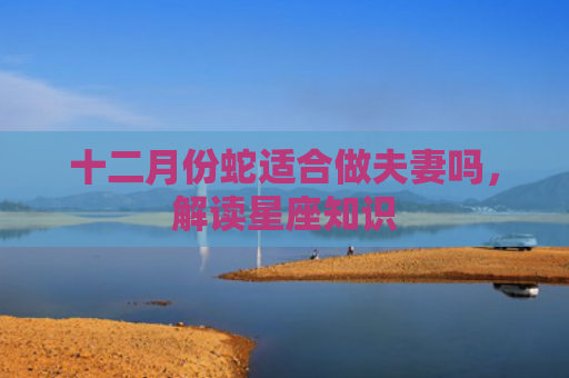 十二月份蛇适合做夫妻吗，解读星座知识