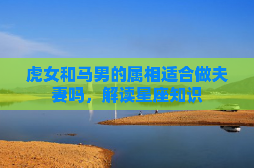 虎女和马男的属相适合做夫妻吗，解读星座知识