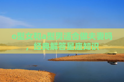 o型女和a型男适合做夫妻吗，经典解答星座知识