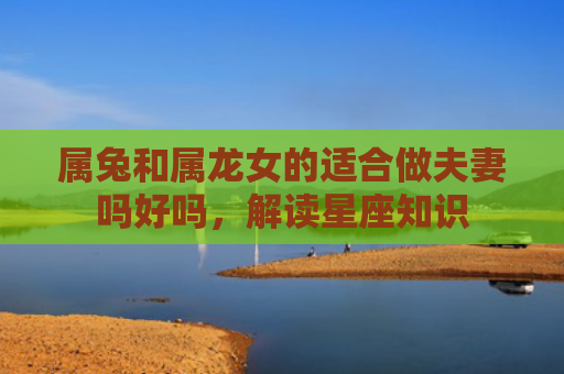 属兔和属龙女的适合做夫妻吗好吗，解读星座知识