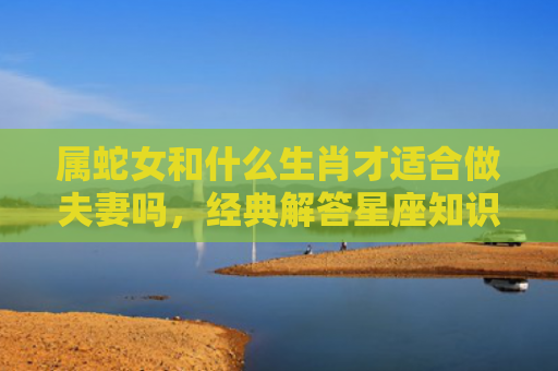 属蛇女和什么生肖才适合做夫妻吗，经典解答星座知识