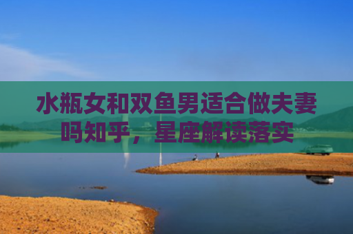 水瓶女和双鱼男适合做夫妻吗知乎，星座解读落实
