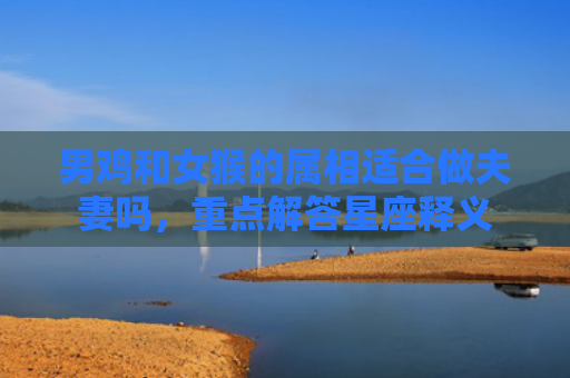 男鸡和女猴的属相适合做夫妻吗，重点解答星座释义