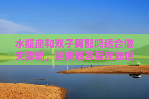 水瓶座和双子男配吗适合做夫妻吗，经典解答星座知识