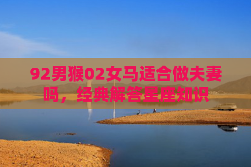 92男猴02女马适合做夫妻吗，经典解答星座知识
