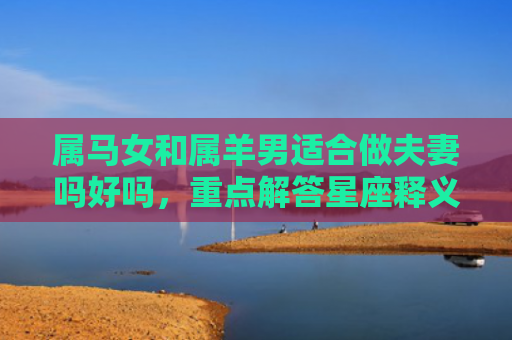 属马女和属羊男适合做夫妻吗好吗，重点解答星座释义