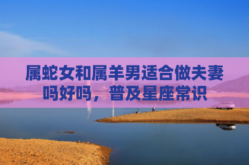 属蛇女和属羊男适合做夫妻吗好吗，普及星座常识