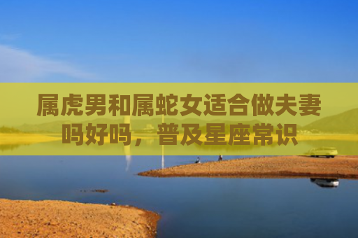 属虎男和属蛇女适合做夫妻吗好吗，普及星座常识