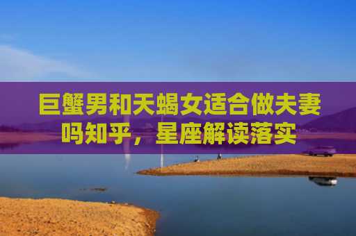 巨蟹男和天蝎女适合做夫妻吗知乎，星座解读落实