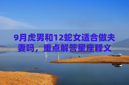 9月虎男和12蛇女适合做夫妻吗，重点解答星座释义