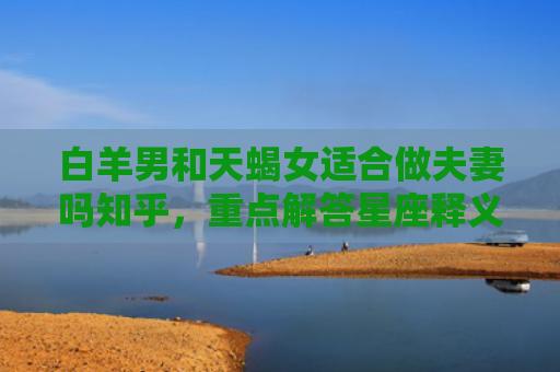 白羊男和天蝎女适合做夫妻吗知乎，重点解答星座释义