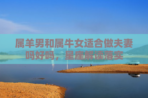 属羊男和属牛女适合做夫妻吗好吗，星座解读落实