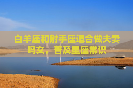 白羊座和射手座适合做夫妻吗女，普及星座常识