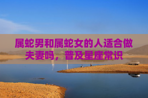 属蛇男和属蛇女的人适合做夫妻吗，普及星座常识