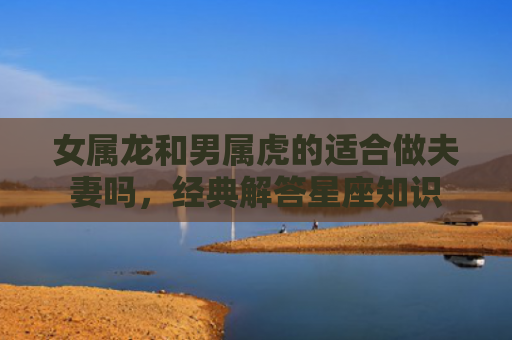 女属龙和男属虎的适合做夫妻吗，经典解答星座知识