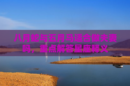 八月蛇与五月马适合做夫妻吗，重点解答星座释义