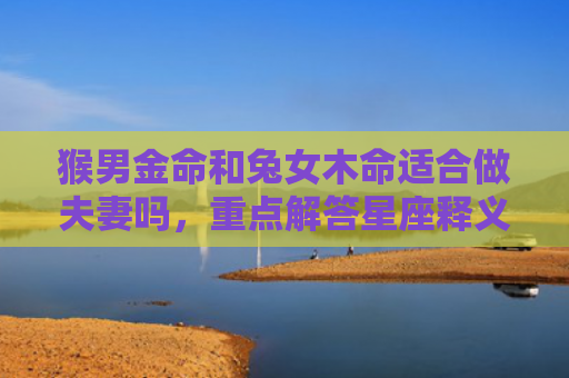 猴男金命和兔女木命适合做夫妻吗，重点解答星座释义