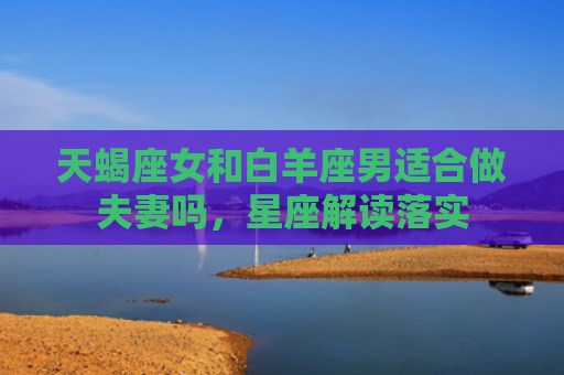 天蝎座女和白羊座男适合做夫妻吗，星座解读落实