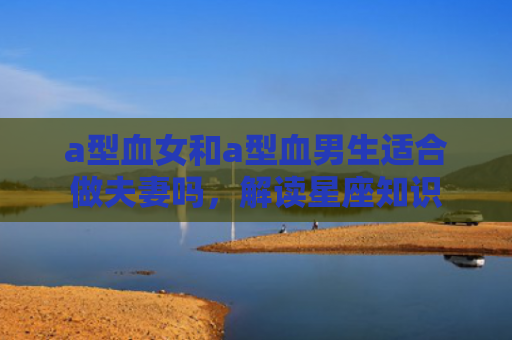 a型血女和a型血男生适合做夫妻吗，解读星座知识