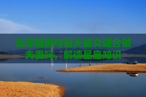 兔摩羯男与兔天蝎女适合做夫妻吗，解读星座知识