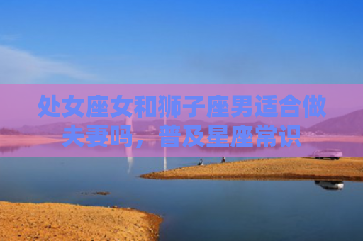 处女座女和狮子座男适合做夫妻吗，普及星座常识
