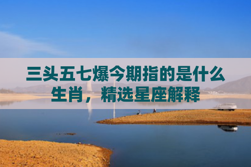 三头五七爆今期指的是什么生肖，精选星座解释